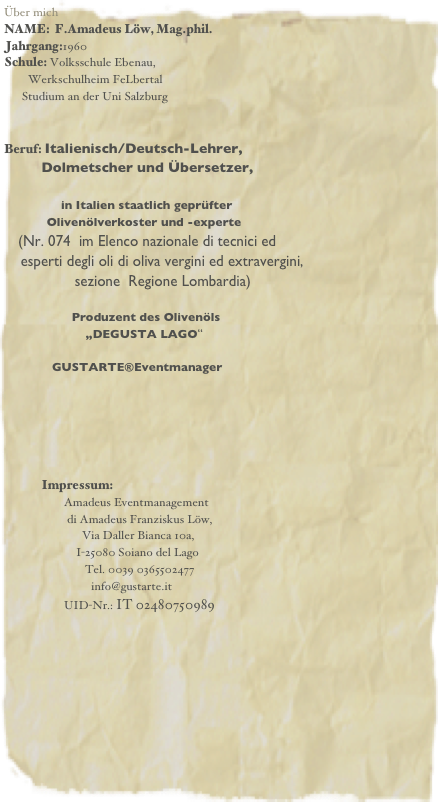 Über mich
NAME:  F.Amadeus Löw, Mag.phil.
Jahrgang:1960
Schule: Volksschule Ebenau,
        Werkschulheim FeLbertal
      Studium an der Uni Salzburg 


Beruf: Italienisch/Deutsch-Lehrer,
         Dolmetscher und Übersetzer,

                   in Italien staatlich geprüfter
            Olivenölverkoster und -experte
    (Nr. 074  im Elenco nazionale di tecnici ed  
    esperti degli oli di oliva vergini ed extravergini, 
                 sezione  Regione Lombardia)
                  
                   Produzent des Olivenöls 
                       „DEGUSTA LAGO“

                GUSTARTE®Eventmanager





             Impressum: 
                    Amadeus Eventmanagement
                     di Amadeus Franziskus Löw,
                          Via Daller Bianca 10a,
                        I-25080 Soiano del Lago
                           Tel. 0039 0365502477
                             info@gustarte.it
                    UID-Nr.: IT 02480750989 